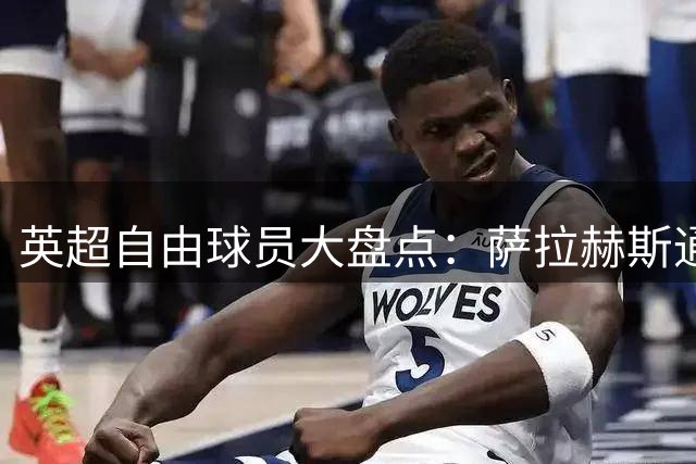 英超自由球员大盘点：萨拉赫斯通斯领衔 桑乔去向未定